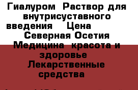 Гиалуром. Раствор для внутрисуставного введения. › Цена ­ 3 500 - Северная Осетия Медицина, красота и здоровье » Лекарственные средства   